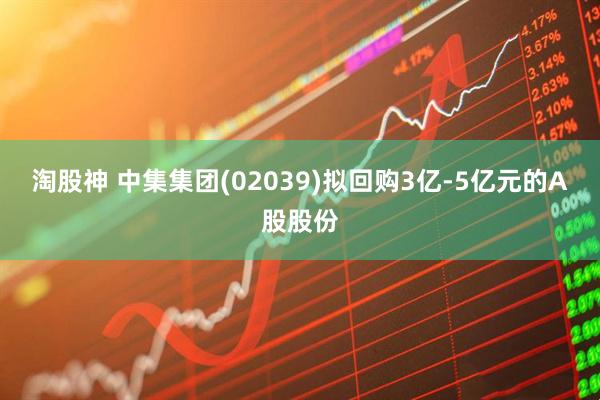 淘股神 中集集团(02039)拟回购3亿-5亿元的A股股份