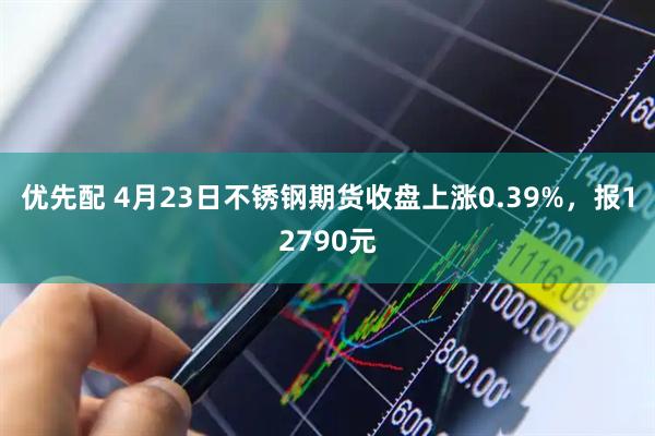 优先配 4月23日不锈钢期货收盘上涨0.39%，报12790元