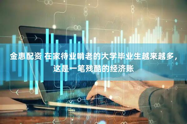 金惠配资 在家待业啃老的大学毕业生越来越多,这是一笔残酷的经济账
