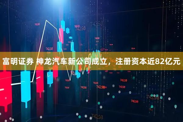 富明证券 神龙汽车新公司成立，注册资本近82亿元