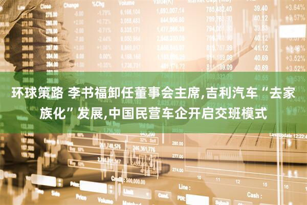 环球策路 李书福卸任董事会主席,吉利汽车“去家族化”发展,中国民营车企开启交班模式